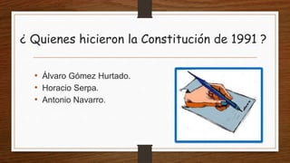 ¿ Quienes hicieron la Constitución de 1991 ?
• Álvaro Gómez Hurtado.
• Horacio Serpa.
• Antonio Navarro.