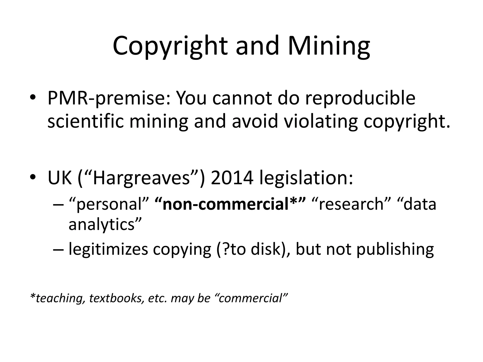 Copyright and Mining
• PMR-premise: You cannot do reproducible
scientific mining and avoid violating copyright.
• UK (“Hargreaves”) 2014 legislation:
– “personal” “non-commercial*” “research” “data
analytics”
– legitimizes copying (?to disk), but not publishing
*teaching, textbooks, etc. may be “commercial”
 