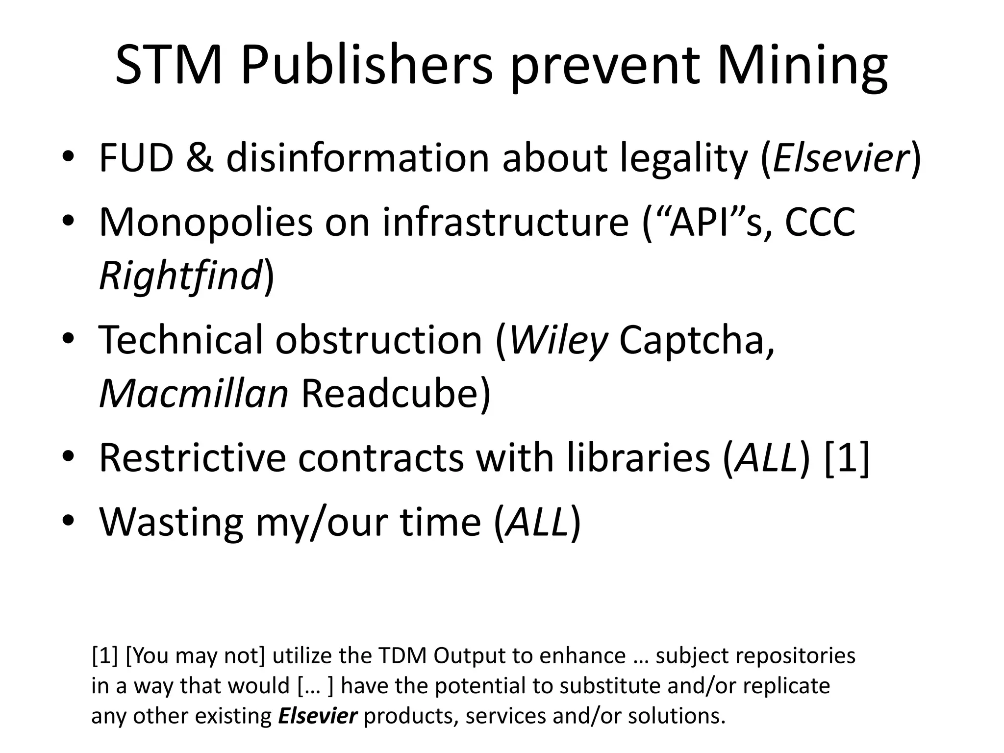 STM Publishers prevent Mining
• FUD & disinformation about legality (Elsevier)
• Monopolies on infrastructure (“API”s, CCC
Rightfind)
• Technical obstruction (Wiley Captcha,
Macmillan Readcube)
• Restrictive contracts with libraries (ALL) [1]
• Wasting my/our time (ALL)
[1] [You may not] utilize the TDM Output to enhance … subject repositories
in a way that would [… ] have the potential to substitute and/or replicate
any other existing Elsevier products, services and/or solutions.
 