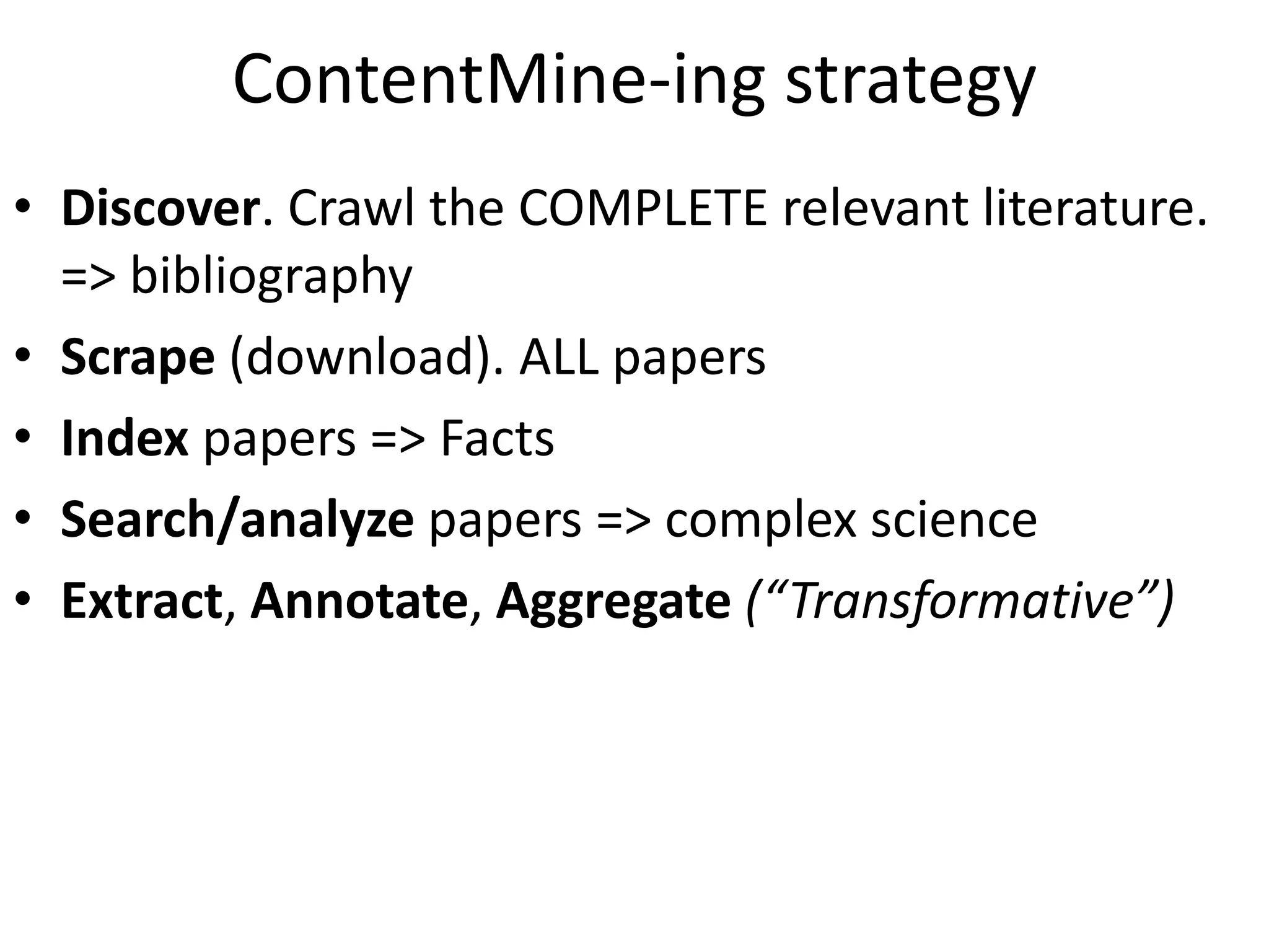 ContentMine-ing strategy
• Discover. Crawl the COMPLETE relevant literature.
=> bibliography
• Scrape (download). ALL papers
• Index papers => Facts
• Search/analyze papers => complex science
• Extract, Annotate, Aggregate (“Transformative”)
 