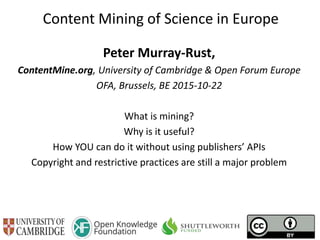 Content Mining of Science in Europe
Peter Murray-Rust,
ContentMine.org, University of Cambridge & Open Forum Europe
OFA, Brussels, BE 2015-10-22
What is mining?
Why is it useful?
How YOU can do it without using publishers’ APIs
Copyright and restrictive practices are still a major problem
 