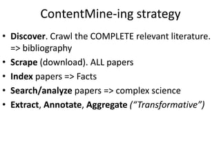 ContentMine-ing strategy
• Discover. Crawl the COMPLETE relevant literature.
=> bibliography
• Scrape (download). ALL papers
• Index papers => Facts
• Search/analyze papers => complex science
• Extract, Annotate, Aggregate (“Transformative”)
 