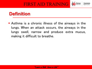 FIRST AID TRAINING
“Learn a Skill Save a Life”
Definition
 Asthma is a chronic illness of the airways in the
lungs. When an attack occurs, the airways in the
lungs swell, narrow and produce extra mucus,
making it difficult to breathe.
 