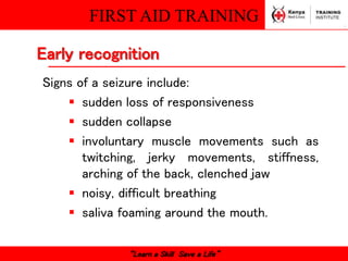 FIRST AID TRAINING
“Learn a Skill Save a Life”
Signs of a seizure include:
 sudden loss of responsiveness
 sudden collapse
 involuntary muscle movements such as
twitching, jerky movements, stiffness,
arching of the back, clenched jaw
 noisy, difficult breathing
 saliva foaming around the mouth.
Early recognition
 