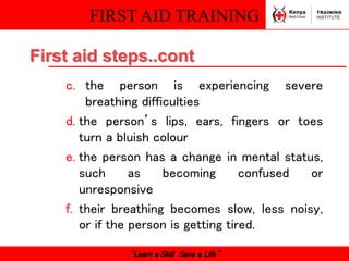 FIRST AID TRAINING
“Learn a Skill Save a Life”
c. the person is experiencing severe
breathing difficulties
d. the person’s lips, ears, fingers or toes
turn a bluish colour
e. the person has a change in mental status,
such as becoming confused or
unresponsive
f. their breathing becomes slow, less noisy,
or if the person is getting tired.
First aid steps..cont
 