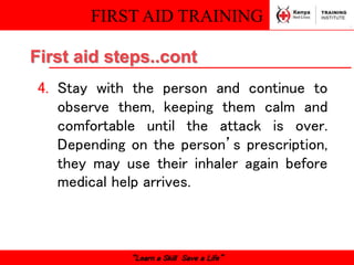 FIRST AID TRAINING
“Learn a Skill Save a Life”
4. Stay with the person and continue to
observe them, keeping them calm and
comfortable until the attack is over.
Depending on the person’s prescription,
they may use their inhaler again before
medical help arrives.
First aid steps..cont
 