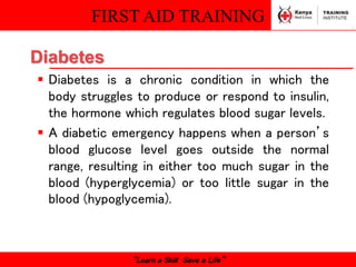 FIRST AID TRAINING
“Learn a Skill Save a Life”
 Diabetes is a chronic condition in which the
body struggles to produce or respond to insulin,
the hormone which regulates blood sugar levels.
 A diabetic emergency happens when a person’s
blood glucose level goes outside the normal
range, resulting in either too much sugar in the
blood (hyperglycemia) or too little sugar in the
blood (hypoglycemia).
Diabetes
 