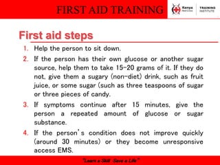 FIRST AID TRAINING
“Learn a Skill Save a Life”
1. Help the person to sit down.
2. If the person has their own glucose or another sugar
source, help them to take 15-20 grams of it. If they do
not, give them a sugary (non-diet) drink, such as fruit
juice, or some sugar (such as three teaspoons of sugar
or three pieces of candy.
3. If symptoms continue after 15 minutes, give the
person a repeated amount of glucose or sugar
substance.
4. If the person’s condition does not improve quickly
(around 30 minutes) or they become unresponsive
access EMS.
First aid steps
 