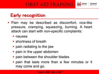 FIRST AID TRAINING
“Learn a Skill Save a Life”
 Pain may be described as discomfort, vice-like
pressure, cramping, squeezing, burning. A heart
attack can start with non-specific complaints:
 nausea
 shortness of breath
 pain radiating to the jaw
 pain in the upper abdomen
 pain between the shoulder blades
 pain that lasts more than a few minutes or it
may come and go.
Early recognition
 