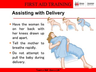 FIRST AID TRAINING
“Learn a Skill Save a Life”
Assisting with Delivery
 Have the woman lie
on her back with
her knees drawn up
and apart.
 Tell the mother to
breathe rapidly.
 Do not attempt to
pull the baby during
delivery.
 