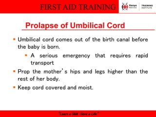 FIRST AID TRAINING
“Learn a Skill Save a Life”
Prolapse of Umbilical Cord
 Umbilical cord comes out of the birth canal before
the baby is born.
 A serious emergency that requires rapid
transport
 Prop the mother’s hips and legs higher than the
rest of her body.
 Keep cord covered and moist.
 