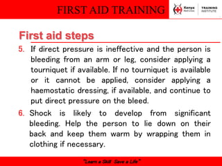 FIRST AID TRAINING
“Learn a Skill Save a Life”
5. If direct pressure is ineffective and the person is
bleeding from an arm or leg, consider applying a
tourniquet if available. If no tourniquet is available
or it cannot be applied, consider applying a
haemostatic dressing, if available, and continue to
put direct pressure on the bleed.
6. Shock is likely to develop from significant
bleeding. Help the person to lie down on their
back and keep them warm by wrapping them in
clothing if necessary.
First aid steps
 