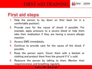 FIRST AID TRAINING
“Learn a Skill Save a Life”
1. Help the person to lay down on their back (or in a
comfortable position).
2. Provide care for the cause of shock if possible. For
example, apply pressure to a severe bleed or help them
take their medication if they are having a severe allergic
reaction.
3. Access EMS immediately.
4. Continue to provide care for the cause of the shock if
possible.
5. Keep the person warm. Cover them with a blanket or
clothing and protect them from the ground if it’s cold.
6. Reassure the person by talking to them. Monitor their
responsiveness and breathing regularly.
First aid steps
 