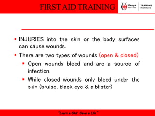 FIRST AID TRAINING
“Learn a Skill Save a Life”
 INJURIES into the skin or the body surfaces
can cause wounds.
 There are two types of wounds (open & closed)
 Open wounds bleed and are a source of
infection.
 While closed wounds only bleed under the
skin (bruise, black eye & a blister)
 