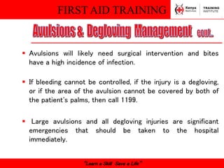 FIRST AID TRAINING
“Learn a Skill Save a Life”
 Avulsions will likely need surgical intervention and bites
have a high incidence of infection.
 If bleeding cannot be controlled, if the injury is a degloving,
or if the area of the avulsion cannot be covered by both of
the patient's palms, then call 1199.
 Large avulsions and all degloving injuries are significant
emergencies that should be taken to the hospital
immediately.
 