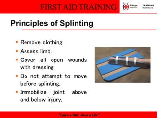 FIRST AID TRAINING
“Learn a Skill Save a Life”
Principles of Splinting
 Remove clothing.
 Assess limb.
 Cover all open wounds
with dressing.
 Do not attempt to move
before splinting.
 Immobilize joint above
and below injury.
 