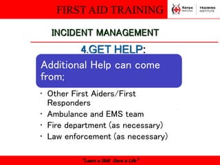 FIRST AID TRAINING
“Learn a Skill Save a Life”
INCIDENT MANAGEMENT
4.GET HELP:
Additional Help can come
from;
• Other First Aiders/First
Responders
• Ambulance and EMS team
• Fire department (as necessary)
• Law enforcement (as necessary)
 