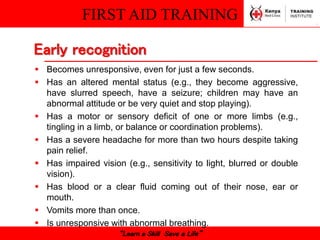 FIRST AID TRAINING
“Learn a Skill Save a Life”
 Becomes unresponsive, even for just a few seconds.
 Has an altered mental status (e.g., they become aggressive,
have slurred speech, have a seizure; children may have an
abnormal attitude or be very quiet and stop playing).
 Has a motor or sensory deficit of one or more limbs (e.g.,
tingling in a limb, or balance or coordination problems).
 Has a severe headache for more than two hours despite taking
pain relief.
 Has impaired vision (e.g., sensitivity to light, blurred or double
vision).
 Has blood or a clear fluid coming out of their nose, ear or
mouth.
 Vomits more than once.
 Is unresponsive with abnormal breathing.
Early recognition
 
