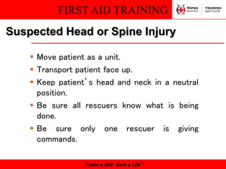 FIRST AID TRAINING
“Learn a Skill Save a Life”
Suspected Head or Spine Injury
 Move patient as a unit.
 Transport patient face up.
 Keep patient’s head and neck in a neutral
position.
 Be sure all rescuers know what is being
done.
 Be sure only one rescuer is giving
commands.
 