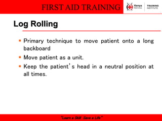 FIRST AID TRAINING
“Learn a Skill Save a Life”
Log Rolling
 Primary technique to move patient onto a long
backboard
 Move patient as a unit.
 Keep the patient’s head in a neutral position at
all times.
 