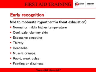 FIRST AID TRAINING
“Learn a Skill Save a Life”
Mild to moderate hyperthermia (heat exhaustion)
 Normal or mildly higher temperature
 Cool, pale, clammy skin
 Excessive sweating
 Thirsty
 Headache
 Muscle cramps
 Rapid, weak pulse
 Fainting or dizziness
Early recognition
 