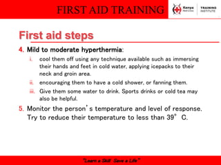 FIRST AID TRAINING
“Learn a Skill Save a Life”
First aid steps
4. Mild to moderate hyperthermia:
i. cool them off using any technique available such as immersing
their hands and feet in cold water, applying icepacks to their
neck and groin area.
ii. encouraging them to have a cold shower, or fanning them.
iii. Give them some water to drink. Sports drinks or cold tea may
also be helpful.
5. Monitor the person’s temperature and level of response.
Try to reduce their temperature to less than 39°C.
 