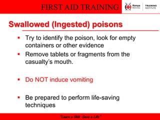 FIRST AID TRAINING
“Learn a Skill Save a Life”
Swallowed (Ingested) poisons
 Try to identify the poison, look for empty
containers or other evidence
 Remove tablets or fragments from the
casualty’s mouth.
 Do NOT induce vomiting
 Be prepared to perform life-saving
techniques
 