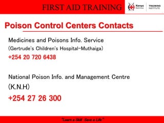 FIRST AID TRAINING
“Learn a Skill Save a Life”
Poison Control Centers Contacts
Medicines and Poisons Info. Service
(Gertrude's Children's Hospital-Muthaiga)
+254 20 720 6438
National Poison Info. and Management Centre
(K.N.H)
+254 27 26 300
 
