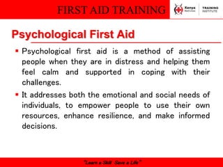 FIRST AID TRAINING
“Learn a Skill Save a Life”
Psychological First Aid
 Psychological first aid is a method of assisting
people when they are in distress and helping them
feel calm and supported in coping with their
challenges.
 It addresses both the emotional and social needs of
individuals, to empower people to use their own
resources, enhance resilience, and make informed
decisions.
 
