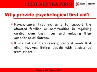 FIRST AID TRAINING
“Learn a Skill Save a Life”
Why provide psychological first aid?
 Psychological first aid aims to support the
affected families or communities in regaining
control over their lives and reducing their
experience of distress.
 It is a method of addressing practical needs that
often involves linking people with assistance
from others.
 