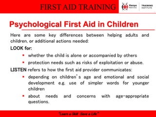 FIRST AID TRAINING
“Learn a Skill Save a Life”
Psychological First Aid in Children
Here are some key differences between helping adults and
children, or additional actions needed:
LOOK for:
 whether the child is alone or accompanied by others
 protection needs such as risks of exploitation or abuse.
LISTEN refers to how the first aid provider communicates:
 depending on children’s age and emotional and social
development e.g. use of simpler words for younger
children
 about needs and concerns with age-appropriate
questions.
 