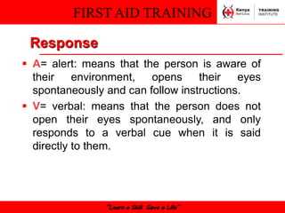 FIRST AID TRAINING
“Learn a Skill Save a Life”
Response
 A= alert: means that the person is aware of
their environment, opens their eyes
spontaneously and can follow instructions.
 V= verbal: means that the person does not
open their eyes spontaneously, and only
responds to a verbal cue when it is said
directly to them.
 