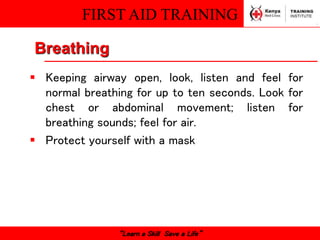 FIRST AID TRAINING
“Learn a Skill Save a Life”
Breathing
 Keeping airway open, look, listen and feel for
normal breathing for up to ten seconds. Look for
chest or abdominal movement; listen for
breathing sounds; feel for air.
 Protect yourself with a mask
 