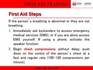 FIRST AID TRAINING
“Learn a Skill Save a Life”
First Aid Steps
If the person’s breathing is abnormal or they are not
breathing:
1. Immediately ask bystanders to access emergency
medical services (EMS), or if you are alone access
EMS yourself. If using a phone, activate the
speaker function.
2. Begin chest compressions without delay; push
down on the centre of the person’s chest at a
fast and regular rate (100–120 compressions per
minute).
 
