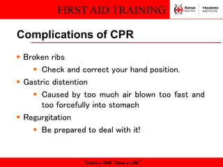 FIRST AID TRAINING
“Learn a Skill Save a Life”
Complications of CPR
 Broken ribs
 Check and correct your hand position.
 Gastric distention
 Caused by too much air blown too fast and
too forcefully into stomach
 Regurgitation
 Be prepared to deal with it!
 