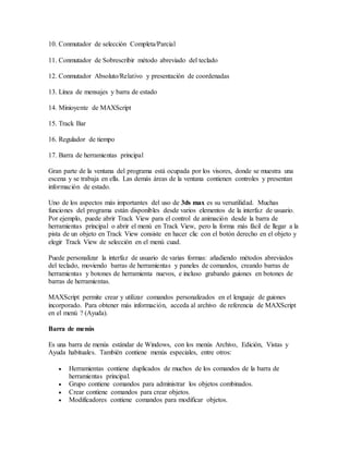 10. Conmutador de selección Completa/Parcial
11. Conmutador de Sobrescribir método abreviado del teclado
12. Conmutador Absoluto/Relativo y presentación de coordenadas
13. Línea de mensajes y barra de estado
14. Minioyente de MAXScript
15. Track Bar
16. Regulador de tiempo
17. Barra de herramientas principal
Gran parte de la ventana del programa está ocupada por los visores, donde se muestra una
escena y se trabaja en ella. Las demás áreas de la ventana contienen controles y presentan
información de estado.
Uno de los aspectos más importantes del uso de 3ds max es su versatilidad. Muchas
funciones del programa están disponibles desde varios elementos de la interfaz de usuario.
Por ejemplo, puede abrir Track View para el control de animación desde la barra de
herramientas principal o abrir el menú en Track View, pero la forma más fácil de llegar a la
pista de un objeto en Track View consiste en hacer clic con el botón derecho en el objeto y
elegir Track View de selección en el menú cuad.
Puede personalizar la interfaz de usuario de varias formas: añadiendo métodos abreviados
del teclado, moviendo barras de herramientas y paneles de comandos, creando barras de
herramientas y botones de herramienta nuevos, e incluso grabando guiones en botones de
barras de herramientas.
MAXScript permite crear y utilizar comandos personalizados en el lenguaje de guiones
incorporado. Para obtener más información, acceda al archivo de referencia de MAXScript
en el menú ? (Ayuda).
Barra de menús
Es una barra de menús estándar de Windows, con los menús Archivo, Edición, Vistas y
Ayuda habituales. También contiene menús especiales, entre otros:
 Herramientas contiene duplicados de muchos de los comandos de la barra de
herramientas principal.
 Grupo contiene comandos para administrar los objetos combinados.
 Crear contiene comandos para crear objetos.
 Modificadores contiene comandos para modificar objetos.
 