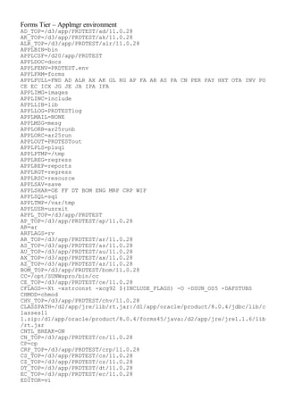 Forms Tier – Applmgr environment
AD_TOP=/d3/app/PRDTEST/ad/11.0.28
AK_TOP=/d3/app/PRDTEST/ak/11.0.28
ALR_TOP=/d3/app/PRDTEST/alr/11.0.28
APPLBIN=bin
APPLCSF=/d20/app/PRDTEST
APPLDOC=docs
APPLFENV=PRDTEST.env
APPLFRM=forms
APPLFULL=FND AD ALR AX AK GL RG AP FA AR AS PA CN PER PAY HXT OTA INV PO
CE EC ICX JG JE JA IPA IFA
APPLIMG=images
APPLINC=include
APPLLIB=lib
APPLLOG=PRDTESTlog
APPLMAIL=NONE
APPLMSG=mesg
APPLORB=ar25runb
APPLORC=ar25run
APPLOUT=PRDTESTout
APPLPLS=plsql
APPLPTMP=/tmp
APPLREG=regress
APPLREP=reports
APPLRGT=regress
APPLRSC=resource
APPLSAV=save
APPLSHAR=OE FF DT BOM ENG MRP CRP WIP
APPLSQL=sql
APPLTMP=/var/tmp
APPLUSR=usrxit
APPL_TOP=/d3/app/PRDTEST
AP_TOP=/d3/app/PRDTEST/ap/11.0.28
AR=ar
ARFLAGS=rv
AR_TOP=/d3/app/PRDTEST/ar/11.0.28
AS_TOP=/d3/app/PRDTEST/as/11.0.28
AU_TOP=/d3/app/PRDTEST/au/11.0.28
AX_TOP=/d3/app/PRDTEST/ax/11.0.28
AZ_TOP=/d3/app/PRDTEST/az/11.0.28
BOM_TOP=/d3/app/PRDTEST/bom/11.0.28
CC=/opt/SUNWspro/bin/cc
CE_TOP=/d3/app/PRDTEST/ce/11.0.28
CFLAGS=-Xt -xstrconst -xcg92 $(INCLUDE_FLAGS) -O -DSUN_OS5 -DAFSTUBS
CHMOD=chmod
CHV_TOP=/d3/app/PRDTEST/chv/11.0.28
CLASSPATH=/d2/app/jre/lib/rt.jar:/d1/app/oracle/product/8.0.4/jdbc/lib/c
lasses11
1.zip:/d1/app/oracle/product/8.0.4/forms45/java:/d2/app/jre/jre1.1.6/lib
/rt.jar
CNTL_BREAK=ON
CN_TOP=/d3/app/PRDTEST/cn/11.0.28
CP=cp
CRP_TOP=/d3/app/PRDTEST/crp/11.0.28
CS_TOP=/d3/app/PRDTEST/cs/11.0.28
CZ_TOP=/d3/app/PRDTEST/cz/11.0.28
DT_TOP=/d3/app/PRDTEST/dt/11.0.28
EC_TOP=/d3/app/PRDTEST/ec/11.0.28
EDITOR=vi
 