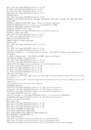 ENG_TOP=/d3/app/PRDTEST/eng/11.0.28
FA_TOP=/d3/app/PRDTEST/fa/11.0.28
FF_TOP=/d3/app/PRDTEST/ff/11.0.28
FLM_TOP=/d3/app/PRDTEST/flm/11.0.28
FNDNAM=APPS
FND_TOP=/d3/app/PRDTEST/fnd/11.0.28
FORMS45_APPSLIBS=APPCORE FNDSQF APPDAYPK APPFLDR GLCORE HR_GEN HR_SPEC
ARXCOVER
FORMS45_DEFAULTFONT=MS Sans Serif.10.Plain.Medium
FORMS45_MAPPING=http://alta.l3.com:8080/OA_TEMP
FORMS45_MESSAGE_ENCRYPTION=TRUE
FORMS45_OUTPUT=/var/tmp
FORMS45_PATH=/d3/app/PRDTEST/au/11.0.28/resource
FORMS45_SESSION=TRUE
GHR_TOP=/d3/app/PRDTEST/ghr/11.0.28
GL_TOP=/d3/app/PRDTEST/gl/11.0.28
GWYUID=APPLSYSPUB/PUB
HOME=/export/home/applmgr
HOST=alta
HXT_TOP=/d3/app/PRDTEST/hxt/11.0.28
HZ=100
ICX_TOP=/d3/app/PRDTEST/icx/11.0.28
IFA_TOP=/d3/app/PRDTEST/ifa/11.0.28
INCLUDE_FLAGS=-I. -I$(FND_TOP)/include -I$(ORACLE_HOME)/precomp/public -
I$(ORACL
E_HOME)/rdbms/demo -I$(ORACLE_HOME)/reports25/pub -
I$(ORACLE_HOME)/forms45/pub
INV_TOP=/d3/app/PRDTEST/inv/11.0.28
IPA_TOP=/d3/app/PRDTEST/ipa/11.0.28
JAVA_TOP=/d1/app/oracle/product/8.0.4/forms45/java
JA_TOP=/d3/app/PRDTEST/ja/11.0.28
JE_TOP=/d3/app/PRDTEST/je/11.0.28
JG_TOP=/d3/app/PRDTEST/jg/11.0.28
JL_TOP=/d3/app/PRDTEST/jl/11.0.28
JRE_TOP=/d2/app/jre
LD_LIBRARY_PATH=/d2/app/jre/lib:/d1/app/oracle/product/8.0.4/lib:/usr/li
b:/usr/o
penwin/lib:/usr/dt/lib:/d1/app/oracle/product/8.0.4/lib/libXm_sol2.4:/d1
/app/ora
cle/product/8.0.4/lib:/usr/ucblib
LOGNAME=applmgr
LUSRIAP=/d3/app/PRDTEST/fnd/11.0.28/usrxit/xitusr.o
LUSRLIB=/d3/app/PRDTEST/fnd/11.0.28/usrxit/libusr.a
LUSRPRG=/d3/app/PRDTEST/fnd/11.0.28/usrxit/prglib.o
/d3/app/PRDTEST/fnd/11.0.28/
usrxit/prgcat.o /d3/app/PRDTEST/fnd/11.0.28/usrxit/EXPROG.o
LUSRSRW=/d3/app/PRDTEST/fnd/11.0.28/usrxit/xirusr.o
MAIL=/var/mail/applmgr
MCS=echo mcs
MFG_TOP=/d3/app/PRDTEST/mfg/11.0.28
MRP_TOP=/d3/app/PRDTEST/mrp/11.0.28
MSC_TOP=/d3/app/PRDTEST/msc/11.0.28
NLS_DATE_FORMAT=DD-MON-RR
NLS_DATE_LANGUAGE=AMERICAN
NLS_LANG=AMERICAN_AMERICA.WE8ISO8859P1
NLS_NUMERIC_CHARACTERS=.,
NLS_SORT=binary
OAD_TOP=/d1/app/oracle/product/8.0.4/forms45/doc
OAH_TOP=/d1/app/oracle/product/8.0.4/forms45/html
OAM_TOP=/d1/app/oracle/product/8.0.4/forms45/java/oracle/apps
 