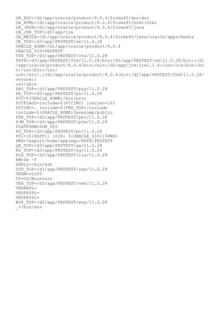 OA_DOC=/d1/app/oracle/product/8.0.4/forms45/doc/doc
OA_HTML=/d1/app/oracle/product/8.0.4/forms45/html/html
OA_JAVA=/d1/app/oracle/product/8.0.4/forms45/java
OA_JDK_TOP=/d2/app/jre
OA_MEDIA=/d1/app/oracle/product/8.0.4/forms45/java/oracle/apps/media
OE_TOP=/d3/app/PRDTEST/oe/11.0.28
ORACLE_HOME=/d1/app/oracle/product/8.0.4
ORACLE_SID=PRDTEST
OTA_TOP=/d3/app/PRDTEST/ota/11.0.28
PATH=/d3/app/PRDTEST/fnd/11.0.28/bin:/d3/app/PRDTEST/ad/11.0.28/bin::/d1
/app/oracle/product/8.0.4/bin:/bin:/d2/app/jre/jre1.1.6:/usr/ccs/bin:/bi
n:/usr/bin:/usr/
ucb:/etc:.:/d1/app/oracle/product/8.0.4/bin:/d2/app/PRDTEST/fnd/11.0.28/
secure:/
usr/sbin
PAY_TOP=/d3/app/PRDTEST/pay/11.0.28
PA_TOP=/d3/app/PRDTEST/pa/11.0.28
PCC=$(ORACLE_HOME)/bin/proc
PCCFLAGS=include=$(PCCINC) ireclen=161
PCCINC=. include=$(FND_TOP)/include
include=$(ORACLE_HOME)/precomp/public
PER_TOP=/d3/app/PRDTEST/per/11.0.28
PJM_TOP=/d3/app/PRDTEST/pjm/11.0.28
PLATFORM=SUN_OS5
PO_TOP=/d3/app/PRDTEST/po/11.0.28
PS1=(${HOST}) [SID: ${ORACLE_SID}]$PWD>
PWD=/export/home/applmgr/APPS/PRDTEST
QA_TOP=/d3/app/PRDTEST/qa/11.0.28
RG_TOP=/d3/app/PRDTEST/rg/11.0.28
RLA_TOP=/d3/app/PRDTEST/rla/11.0.28
RM=rm -f
SHELL=/bin/ksh
SSP_TOP=/d3/app/PRDTEST/ssp/11.0.28
TERM=vt220
TZ=US/Mountain
VEH_TOP=/d3/app/PRDTEST/veh/11.0.28
VNDARPL=
VNDPAYPL=
VNDPAYSL=
WIP_TOP=/d3/app/PRDTEST/wip/11.0.28
_=/bin/env
 