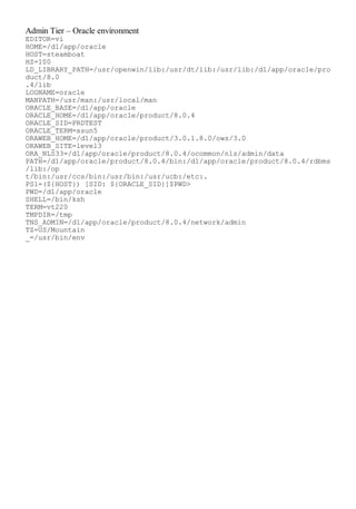 Admin Tier – Oracle environment
EDITOR=vi
HOME=/d1/app/oracle
HOST=steamboat
HZ=100
LD_LIBRARY_PATH=/usr/openwin/lib:/usr/dt/lib:/usr/lib:/d1/app/oracle/pro
duct/8.0
.4/lib
LOGNAME=oracle
MANPATH=/usr/man:/usr/local/man
ORACLE_BASE=/d1/app/oracle
ORACLE_HOME=/d1/app/oracle/product/8.0.4
ORACLE_SID=PRDTEST
ORACLE_TERM=xsun5
ORAWEB_HOME=/d1/app/oracle/product/3.0.1.8.0/ows/3.0
ORAWEB_SITE=level3
ORA_NLS33=/d1/app/oracle/product/8.0.4/ocommon/nls/admin/data
PATH=/d1/app/oracle/product/8.0.4/bin:/d1/app/oracle/product/8.0.4/rdbms
/lib:/op
t/bin:/usr/ccs/bin:/usr/bin:/usr/ucb:/etc:.
PS1=(${HOST}) [SID: ${ORACLE_SID}]$PWD>
PWD=/d1/app/oracle
SHELL=/bin/ksh
TERM=vt220
TMPDIR=/tmp
TNS_ADMIN=/d1/app/oracle/product/8.0.4/network/admin
TZ=US/Mountain
_=/usr/bin/env
 