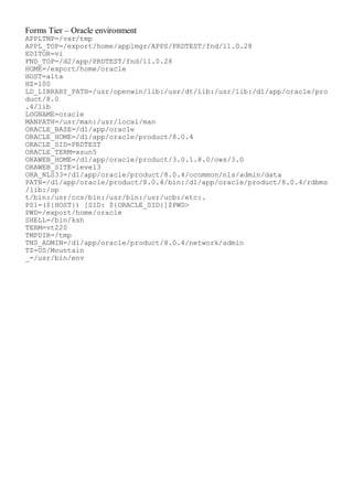 Forms Tier – Oracle environment
APPLTMP=/var/tmp
APPL_TOP=/export/home/applmgr/APPS/PRDTEST/fnd/11.0.28
EDITOR=vi
FND_TOP=/d2/app/PRDTEST/fnd/11.0.28
HOME=/export/home/oracle
HOST=alta
HZ=100
LD_LIBRARY_PATH=/usr/openwin/lib:/usr/dt/lib:/usr/lib:/d1/app/oracle/pro
duct/8.0
.4/lib
LOGNAME=oracle
MANPATH=/usr/man:/usr/local/man
ORACLE_BASE=/d1/app/oracle
ORACLE_HOME=/d1/app/oracle/product/8.0.4
ORACLE_SID=PRDTEST
ORACLE_TERM=xsun5
ORAWEB_HOME=/d1/app/oracle/product/3.0.1.8.0/ows/3.0
ORAWEB_SITE=level3
ORA_NLS33=/d1/app/oracle/product/8.0.4/ocommon/nls/admin/data
PATH=/d1/app/oracle/product/8.0.4/bin:/d1/app/oracle/product/8.0.4/rdbms
/lib:/op
t/bin:/usr/ccs/bin:/usr/bin:/usr/ucb:/etc:.
PS1=(${HOST}) [SID: ${ORACLE_SID}]$PWD>
PWD=/export/home/oracle
SHELL=/bin/ksh
TERM=vt220
TMPDIR=/tmp
TNS_ADMIN=/d1/app/oracle/product/8.0.4/network/admin
TZ=US/Mountain
_=/usr/bin/env
 