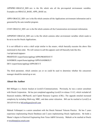 APPSPRE<ORACLE_SID>.env is the file which sets all the pre-required environment variables.
Examples are ORACLE_BASE, APPL_BASE etc.


APPS<ORACLE_SID>.env is the file which contains all the Applications environment information and is
generated by the auto installer program.


CUST<ORACLE_SID>.env is the file which contains all the Customization environment information.


APPSPOST<ORACLE_SID>.env is the file which contains other environment variables which needs to
be set to run the Oracle Applications.


It is not difficult to write a shell script similar to the oraenv, which basically executes the above files
mentioned in that order. We will venture to call this appsenv and will basically look like this.
/var/opt/oracle/appsenv
PRODTEST:/export/home/applmgr/APPS/PRODTEST:Y
SANDBOX:/export/home/applmgr/APPS/SANDBOX:Y
DEV:/export/home/applmgr/APPS/DEV:Y


The third parameter, which contains yes or no could be used to determine whether the concurrent
manager should be started up or not.


About the Author


Bill Milligan is a Senior Analyst at Level(3) Communications. Previously, he was a senior consultant
with Oracle Corporation. He has just completed upgrading Level(3) to release 11.0.2, which included all
financial modules, HR/Payroll, and Capitol Resource Logistics (CRL). The upgrade entailed increased
complexity by including Multi-org, MRC, and data center relocation. Bill can be reached at Level(3) at
303-635-9110 or bill.milligan@level3.com


Mahesh Vallampati is a senior consultant with the Oracle National Telecom Practice. He has 5 years
experience implementing Oracle Databases and 2 years implementing Oracle Applications. He holds a
Master’s degree in Electrical Engineering from Texas A&M University. Mahesh ca be reached at Oracle
at mvallamp@us.oracle.com
 