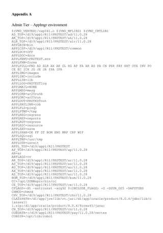 Appendix A

Admin Tier – Applmgr environment
$(VND_VERTEX)/vap041.o $(VND_MFLIBS) $(VND_CRTLIB)
AD_TOP=/d19/appl/R11/PRDTEST/ad/11.0.28
AK_TOP=/d19/appl/R11/PRDTEST/ak/11.0.28
ALR_TOP=/d19/appl/R11/PRDTEST/alr/11.0.28
APPLBIN=bin
APPLCSF=/d19/appl/R11/PRDTEST/common
APPLDCP=OFF
APPLDOC=docs
APPLFENV=PRDTEST.env
APPLFRM=forms
APPLFULL=FND AD ALR AX AK GL RG AP FA AR AS PA CN PER PAY HXT OTA INV PO
CE EC ICX JG JE JA IPA IFA
APPLIMG=images
APPLINC=include
APPLLIB=lib
APPLLOG=PRDTESTlog
APPLMAIL=NONE
APPLMSG=mesg
APPLORB=ar25runb
APPLORC=ar25run
APPLOUT=PRDTESTout
APPLPAYLINK=cob
APPLPLS=plsql
APPLPTMP=/tmp
APPLREG=regress
APPLREP=reports
APPLRGT=regress
APPLRSC=resource
APPLSAV=save
APPLSHAR=OE FF DT BOM ENG MRP CRP WIP
APPLSQL=sql
APPLTMP=/usr/tmp
APPLUSR=usrxit
APPL_TOP=/d19/appl/R11/PRDTEST
AP_TOP=/d19/appl/R11/PRDTEST/ap/11.0.28
AR=ar
ARFLAGS=rv
AR_TOP=/d19/appl/R11/PRDTEST/ar/11.0.28
AS_TOP=/d19/appl/R11/PRDTEST/as/11.0.28
AU_TOP=/d19/appl/R11/PRDTEST/au/11.0.28
AX_TOP=/d19/appl/R11/PRDTEST/ax/11.0.28
AZ_TOP=/d19/appl/R11/PRDTEST/az/11.0.28
BOM_TOP=/d19/appl/R11/PRDTEST/bom/11.0.28
CC=/opt/SUNWspro/bin/cc
CE_TOP=/d19/appl/R11/PRDTEST/ce/11.0.28
CFLAGS=-Xt -xstrconst -xcg92 $(INCLUDE_FLAGS) -O -DSUN_OS5 -DAFSTUBS
CHMOD=chmod
CHV_TOP=/d19/appl/R11/PRDTEST/chv/11.0.28
CLASSPATH=/d1/app/jre/lib/rt.jar:/d1/app/oracle/product/8.0.4/jdbc/lib/c
lasses11
1.zip:/d1/app/oracle/product/8.0.4/forms45/java:
CN_TOP=/d19/appl/R11/PRDTEST/cn/11.0.28
COBDATA=:/d19/appl/R11/PRDTEST/pay/11.0.28/vertex
COBDIR=/opt/lib/cobol
 