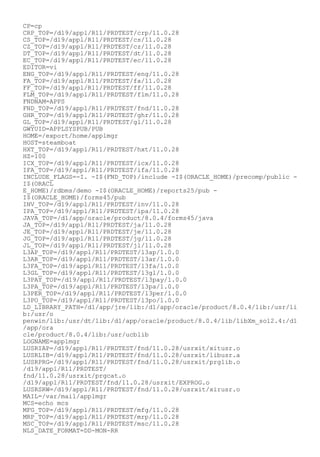 CP=cp
CRP_TOP=/d19/appl/R11/PRDTEST/crp/11.0.28
CS_TOP=/d19/appl/R11/PRDTEST/cs/11.0.28
CZ_TOP=/d19/appl/R11/PRDTEST/cz/11.0.28
DT_TOP=/d19/appl/R11/PRDTEST/dt/11.0.28
EC_TOP=/d19/appl/R11/PRDTEST/ec/11.0.28
EDITOR=vi
ENG_TOP=/d19/appl/R11/PRDTEST/eng/11.0.28
FA_TOP=/d19/appl/R11/PRDTEST/fa/11.0.28
FF_TOP=/d19/appl/R11/PRDTEST/ff/11.0.28
FLM_TOP=/d19/appl/R11/PRDTEST/flm/11.0.28
FNDNAM=APPS
FND_TOP=/d19/appl/R11/PRDTEST/fnd/11.0.28
GHR_TOP=/d19/appl/R11/PRDTEST/ghr/11.0.28
GL_TOP=/d19/appl/R11/PRDTEST/gl/11.0.28
GWYUID=APPLSYSPUB/PUB
HOME=/export/home/applmgr
HOST=steamboat
HXT_TOP=/d19/appl/R11/PRDTEST/hxt/11.0.28
HZ=100
ICX_TOP=/d19/appl/R11/PRDTEST/icx/11.0.28
IFA_TOP=/d19/appl/R11/PRDTEST/ifa/11.0.28
INCLUDE_FLAGS=-I. -I$(FND_TOP)/include -I$(ORACLE_HOME)/precomp/public -
I$(ORACL
E_HOME)/rdbms/demo -I$(ORACLE_HOME)/reports25/pub -
I$(ORACLE_HOME)/forms45/pub
INV_TOP=/d19/appl/R11/PRDTEST/inv/11.0.28
IPA_TOP=/d19/appl/R11/PRDTEST/ipa/11.0.28
JAVA_TOP=/d1/app/oracle/product/8.0.4/forms45/java
JA_TOP=/d19/appl/R11/PRDTEST/ja/11.0.28
JE_TOP=/d19/appl/R11/PRDTEST/je/11.0.28
JG_TOP=/d19/appl/R11/PRDTEST/jg/11.0.28
JL_TOP=/d19/appl/R11/PRDTEST/jl/11.0.28
L3AP_TOP=/d19/appl/R11/PRDTEST/l3ap/1.0.0
L3AR_TOP=/d19/appl/R11/PRDTEST/l3ar/1.0.0
L3FA_TOP=/d19/appl/R11/PRDTEST/l3fa/1.0.0
L3GL_TOP=/d19/appl/R11/PRDTEST/l3gl/1.0.0
L3PAY_TOP=/d19/appl/R11/PRDTEST/l3pay/1.0.0
L3PA_TOP=/d19/appl/R11/PRDTEST/l3pa/1.0.0
L3PER_TOP=/d19/appl/R11/PRDTEST/l3per/1.0.0
L3PO_TOP=/d19/appl/R11/PRDTEST/l3po/1.0.0
LD_LIBRARY_PATH=/d1/app/jre/lib:/d1/app/oracle/product/8.0.4/lib:/usr/li
b:/usr/o
penwin/lib:/usr/dt/lib:/d1/app/oracle/product/8.0.4/lib/libXm_sol2.4:/d1
/app/ora
cle/product/8.0.4/lib:/usr/ucblib
LOGNAME=applmgr
LUSRIAP=/d19/appl/R11/PRDTEST/fnd/11.0.28/usrxit/xitusr.o
LUSRLIB=/d19/appl/R11/PRDTEST/fnd/11.0.28/usrxit/libusr.a
LUSRPRG=/d19/appl/R11/PRDTEST/fnd/11.0.28/usrxit/prglib.o
/d19/appl/R11/PRDTEST/
fnd/11.0.28/usrxit/prgcat.o
/d19/appl/R11/PRDTEST/fnd/11.0.28/usrxit/EXPROG.o
LUSRSRW=/d19/appl/R11/PRDTEST/fnd/11.0.28/usrxit/xirusr.o
MAIL=/var/mail/applmgr
MCS=echo mcs
MFG_TOP=/d19/appl/R11/PRDTEST/mfg/11.0.28
MRP_TOP=/d19/appl/R11/PRDTEST/mrp/11.0.28
MSC_TOP=/d19/appl/R11/PRDTEST/msc/11.0.28
NLS_DATE_FORMAT=DD-MON-RR
 