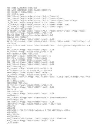 NLS_DATE_LANGUAGE=AMERICAN
NLS_LANG=AMERICAN_AMERICA.WE8ISO8859P1
NLS_NUMERIC_CHARACTERS=.,
NLS_SORT=binary
OAD_TOP=/d1/app/oracle/product/8.0.4/forms45/
OAH_TOP=/d1/app/oracle/product/8.0.4/forms45/html
OAM_TOP=/d1/app/oracle/product/8.0.4/forms45/java/oracle/apps
OA_DOC=/d1/app/oracle/product/8.0.4/forms45//doc
OA_HTML=/d1/app/oracle/product/8.0.4/forms45/html/html
OA_JAVA=/d1/app/oracle/product/8.0.4/forms45/java
OA_JDK_TOP=/d1/app/jre
OA_MEDIA=/d1/app/oracle/product/8.0.4/forms45/java/oracle/apps/media
OE_TOP=/d19/appl/R11/PRDTEST/oe/11.0.28
ORACLE_HOME=/d1/app/oracle/product/8.0.4
ORACLE_SID=PRDTEST
OTA_TOP=/d19/appl/R11/PRDTEST/ota/11.0.28
PATH=/d19/appl/R11/PRDTEST/fnd/11.0.28/bin:/d19/appl/R11/PRDTEST/ad/11.0
.28/bin:
:/usr/ccs/bin:/bin:/usr/bin:/usr/ucb:/etc:.:/d1/app/oracle/product/8.0.4
/bin
PAY_TOP=/d19/appl/R11/PRDTEST/pay/11.0.28
PA_TOP=/d19/appl/R11/PRDTEST/pa/11.0.28
PCC=$(ORACLE_HOME)/bin/proc
PCCFLAGS=include=$(PCCINC) ireclen=161
PCCINC=. include=$(FND_TOP)/include
include=$(ORACLE_HOME)/precomp/public
PER_TOP=/d19/appl/R11/PRDTEST/per/11.0.28
PJM_TOP=/d19/appl/R11/PRDTEST/pjm/11.0.28
PLATFORM=SUN_OS5
PO_TOP=/d19/appl/R11/PRDTEST/po/11.0.28
PS1=(${HOST}) [SID: ${ORACLE_SID}]$PWD>
PWD=/export/home/applmgr/APPS/PRDTEST
QA_TOP=/d19/appl/R11/PRDTEST/qa/11.0.28
REPORTS25_PATH=/d19/appl/R11/PRDTEST/au/11.0.28/plsql:/d19/appl/R11/PRDT
EST/fnd/
11.0.28/reports:
REPORTS25_TMP=/tmp
RG_TOP=/d19/appl/R11/PRDTEST/rg/11.0.28
RLA_TOP=/d19/appl/R11/PRDTEST/rla/11.0.28
RM=rm -f
SHELL=/bin/ksh
SSP_TOP=/d19/appl/R11/PRDTEST/ssp/11.0.28
TERM=vt220
TNS_ADMIN=/d1/app/oracle/product/8.0.4/network/admin
TZ=US/Mountain
VEH_TOP=/d19/appl/R11/PRDTEST/veh/11.0.28
VERTEX=/d19/appl/R11/PRDTEST/pay/11.0.28/vertex
VNDARPL=
VNDARSL=
VNDPAYPL=$(PAY_TOP)/lib/py3cob.o $(VND_VERTEX)/vap020.o
VNDPAYSL=
VND_CRTLIB=
VND_MFLIBS=
VND_VERTEX=/d19/appl/R11/PRDTEST/pay/11.0.28/vertex
WIP_TOP=/d19/appl/R11/PRDTEST/wip/11.0.28
_=/bin/env
 