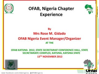 OFAB, Nigeria Chapter
                 Experience

                            By
             Mrs Rose M. Gidado
     OFAB Nigeria Event Manager/Organizer
                          AT THE

OFAB KATSINA 2012, STATE SECRETARIAT CONFERENCE HALL, STATE
        SECRETARIATE COMPLEX, KATSINA, KATSINA STATE
                    13TH NOVEMBER 2012
 