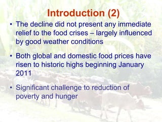 Introduction (2)The decline did not present any immediate relief to the food crises – largely influenced by good weather conditionsBoth global and domestic food prices have risen to historic highs beginning January 2011Significant challenge to reduction of poverty and hunger