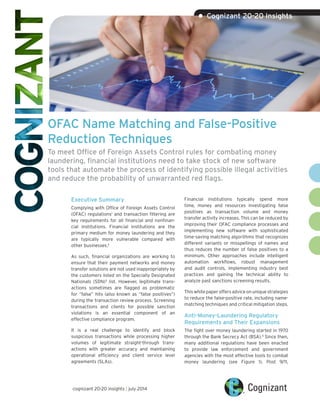 OFAC Name Matching and False-Positive
Reduction Techniques
To meet Office of Foreign Assets Control rules for combating money
laundering, financial institutions need to take stock of new software
tools that automate the process of identifying possible illegal activities
and reduce the probability of unwarranted red flags.
Executive Summary
Complying with Office of Foreign Assets Control
(OFAC) regulations1
and transaction filtering are
key requirements for all financial and nonfinan-
cial institutions. Financial institutions are the
primary medium for money laundering and they
are typically more vulnerable compared with
other businesses.2
As such, financial organizations are working to
ensure that their payment networks and money
transfer solutions are not used inappropriately by
the customers listed on the Specially Designated
Nationals (SDN)3
list. However, legitimate trans-
actions sometimes are flagged as problematic
for “false” hits (also known as “false positives”)
during the transaction review process. Screening
transactions and clients for possible sanction
violations is an essential component of an
effective compliance program.
It is a real challenge to identify and block
suspicious transactions while processing higher
volumes of legitimate straight-through trans-
actions with greater accuracy and maintaining
operational efficiency and client service level
agreements (SLAs).
Financial institutions typically spend more
time, money and resources investigating false
positives as transaction volume and money
transfer activity increases. This can be reduced by
improving their OFAC compliance processes and
implementing new software with sophisticated
time-saving matching algorithms that recognizes
different variants or misspellings of names and
thus reduces the number of false positives to a
minimum. Other approaches include intelligent
automation workflows, robust management
and audit controls, implementing industry best
practices and gaining the technical ability to
analyze past sanctions screening results.
Thiswhitepaperoffersadviceonuniquestrategies
to reduce the false-positive rate, including name-
matching techniques and critical mitigation steps.
Anti-Money-Laundering Regulatory
Requirements and Their Expansions
The fight over money laundering started in 1970
through the Bank Secrecy Act (BSA).4
Since then,
many additional regulations have been enacted
to provide law enforcement and government
agencies with the most effective tools to combat
money laundering (see Figure 1). Post 9/11,
• Cognizant 20-20 Insights
cognizant 20-20 insights | july 2014
 