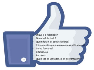 • O que é o facebook? 
• Quando foi criado? 
• Quem foram os seus criadores? 
• Inicialmente, quem eram os seus utilizadores? 
• Como funciona? 
• Estatísticas 
• Recursos 
• Quais são as vantagens e as desvantagens? 
 
