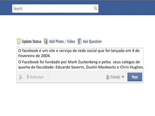 O facebook é um site e serviço de rede social que foi lançado em 4 de 
Fevereiro de 2004. 
O Facebook foi fundado por Mark Zuckerberg e pelos seus colegas de 
quarto da faculdade: Eduardo Saverin, Dustin Moskovitz e Chris Hughes. 
 